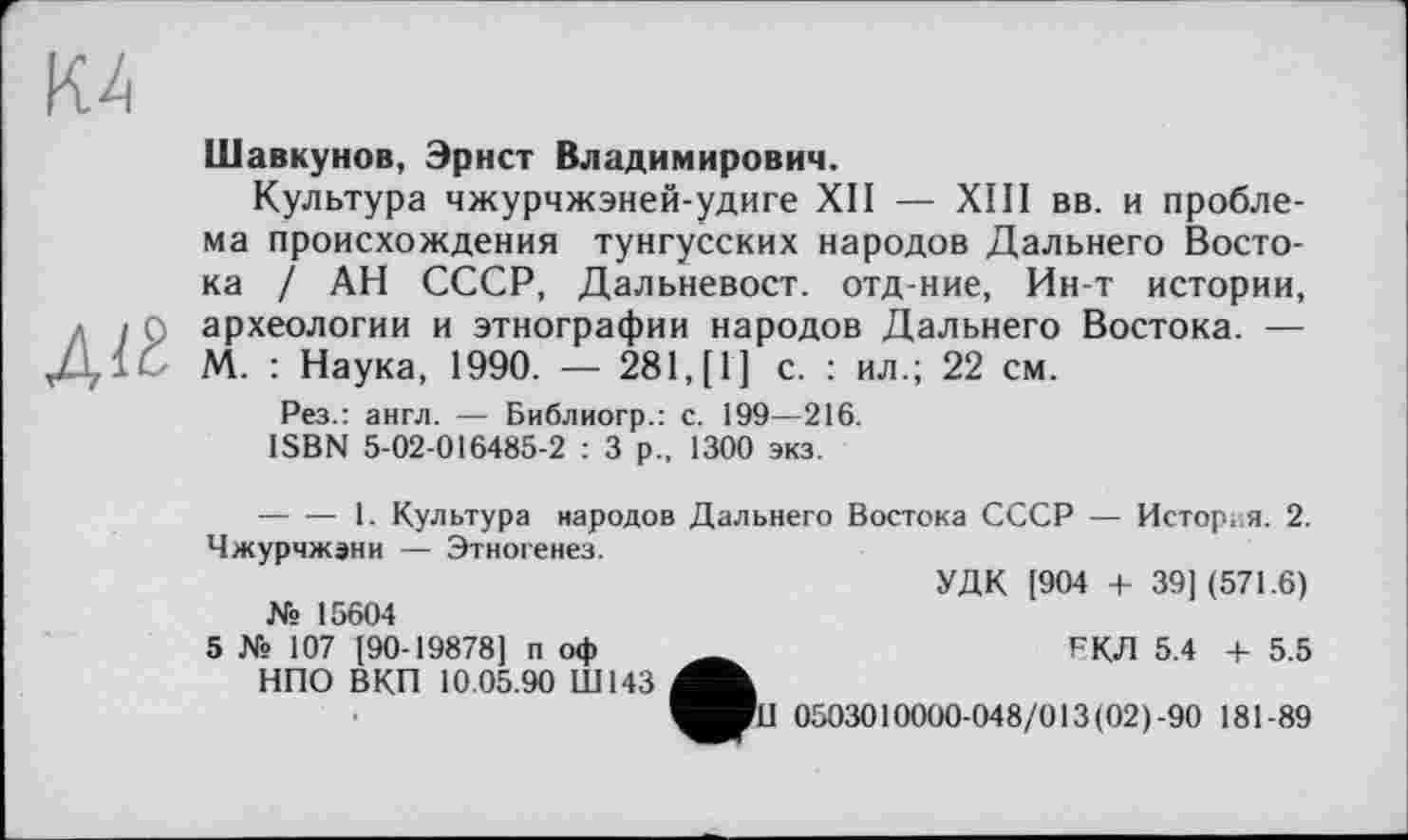 ﻿К4
Діб
Шавкунов, Эрнст Владимирович.
Культура чжурчжэней-удиге XII — XIII вв. и проблема происхождения тунгусских народов Дальнего Востока / АН СССР, Дальневост, отд-ние, Ин-т истории, археологии и этнографии народов Дальнего Востока. — М. : Наука, 1990. — 281, [1] с. : ил.; 22 см.
Рез.: англ. — Библиогр.: с. 199—216.
ISBN 5-02-016485-2 : 3 р., 1300 экз.
--------1. Культура народов Дальнего Востока СССР — История. 2. Чжурчжэни — Этногенез.
УДК [904 4- 39] (571.6)
№ 15604
5 № 107 [90-19878] п оф __________	РКЛ 5.4 + 5.5
НПО ВКП 10.05.90 Ш143
Wil 0503010000-048/013(02)-90 181-89